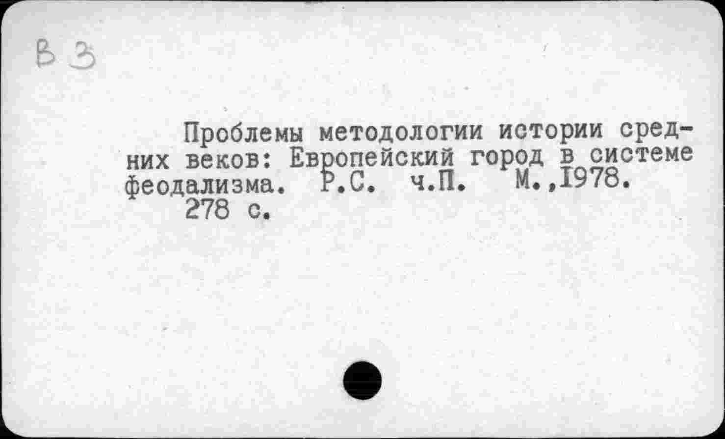 ﻿Проблемы методологии истории средних веков: Европейский город в системе феодализма. Р.С. ч.П. М.,1978.
278 с.